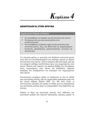 41
Κεφάλαιο 4
∆ΕΟΝΤΟΛΟΓΙΑ ΣΤΗΝ ΕΡΕΥΝΑ
ΕΚΠΑΙ∆ΕΥΤΙΚΟΙ ΣΤΟΧΟΙ
Να καταλάβουµε τη σηµασία της δεοντολογίας στην έρευνα
Να ξέρουµε πότε µια ερευνητική µελέτη είναι
αντιδεοντολογική
Να καταλάβουµε τις βασικές αρχές της δεοντολογίας στην
κοινωνική έρευνα, όπως την εθελοντική και πληροφορηµένη
συναίνεση, παραπλάνηση, εµπιστευτικότητα, ανωνυµία και
ιδιωτική ζωή.
Τα τελευταία χρόνια, οι ερευνητές που διεξάγουν κοινωνική έρευνα
είναι πολύ πιο συνειδητοποιηµένοι και ανήσυχοι σχετικά µε θέµατα
δεοντολογίας στην έρευνα. Αυτή η αυξηµένη επίγνωση έφερε µαζί της
ένα αυξηµένο αίσθηµα υπευθυνότητας προς τους συµµετέχοντες στην
έρευνα. Βασικά αυτό σηµαίνει την αποφυγή βλάβης και στεναχώριας
στους συµµετέχοντες στην έρευνα και διασφάλιση επαρκούς
θεώρησης των ενδιαφερόντων και ανησυχιών των συµµετεχόντων
στην έρευνα.
∆εοντολογικές εκτιµήσεις πρέπει να διεξάγονται σε όλα τα στάδια
µιας ερευνητικής µελέτης, από την αρχική φάση σχεδιασµού µέχρι και
την τελική διάχυση (Kellett 2005: 31). Με άλλα λόγια, οι
δεοντολογικές ερωτήσεις δεν πρέπει να τεθούν µετά τη αποπεράτωση
της ερευνητικής µελέτης αλλά να ενσωµατωθούν στην διαδικασία της
έρευνας.
Εφόσον το θέµα της κοινωνικής έρευνας είναι άνθρωποι, µια
ερευνητική εργασία που διερευνά προσωπικές εµπειρίες µπορεί να
 
