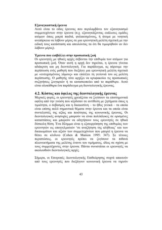 43
Εξαναγκαστική έρευνα
Αυτό είναι το είδος έρευνας που περιλαµβάνει τον εξαναγκασµό
συµµετεχόντων στην έρευνα (π.χ. εξαναγκάζοντας ευάλωτες οµάδες
ατόµων όπως µικρά παιδιά, φυλακισµένους, ή άτοµα µε νοητική
ανεπάρκεια να λάβουν µέρος σε µια ερευνητική µελέτη σχετική µε την
ειδική τους κατάσταση και απειλώντας τα ότι θα τιµωρηθούν αν δεν
λάβουν µέρος).
Έρευνα που εισβάλλει στην προσωπική ζωή
Οι ερευνητές µε ηθικές αρχές σέβονται την επιθυµία των ατόµων για
προσωπική ζωή. Όταν αυτή η αρχή δεν τηρείται, η έρευνα γίνεται
αδιάκριτη και µη δεοντολογική. Για παράδειγµα, ας πάρουµε την
περίπτωση ενός µαθητή που διεξάγει µια ερευνητική µελέτη σχετικά
µε «ευτυχισµένους γάµους» και επιλέγει τη γειτονιά του ως µελέτη
περίπτωσης. Ο µαθητής τότε αρχίζει να κρυφακούει τις προσωπικές
συζητήσεις ζευγαριών ή τα κατασκοπεύει από το παράθυρο. Αυτό
είναι ολοκάθαρα ένα παράδειγµα µη δεοντολογικής έρευνας.
4.2. Κόστος και όφελος της δεοντολογικής έρευνας
Μερικές φορές, οι ερευνητές χρειάζεται να ζυγίσουν τα επιστηµονικά
οφέλη από την γνώση που κέρδισαν σε αντίθεση µε ζητήµατα όπως η
τιµιότητα, ο σεβασµός και η δικαιοσύνη – το ήθος γενικά – τα οποία
είναι επίσης πολύ σηµαντικά θέµατα στην έρευνα και τα οποία είναι
συντελεστές της αξίας και ποιότητας της κοινωνικής έρευνας. Οι
δεοντολογικές ανησυχίες µπορούν να είναι πολύπλοκες σε ορισµένες
καταστάσεις και µπορούν να οδηγήσουν τους ερευνητές σε ηθικά
δύσκολη θέση. Ένα δίληµµα είναι η εξισορρόπηση της επιθυµίας των
ερευνητών ως επαγγελµατιών ‘σε αναζήτηση της αλήθειας’ και των
δικαιωµάτων και αξιών των συµµετεχόντων που µπορεί η έρευνα να
θέσει σε κίνδυνο (Cohen & Manion 1995: 347). Σε τέτοιες
περιπτώσεις, οι ερευνητές πρέπει να ζυγίσουν τα πιθανά
πλεονεκτήµατα της µελέτης έναντι του τιµήµατος, ιδίως σε σχέση µε
τους συµµετέχοντες στην έρευνα. Πάντα συνιστάται οι ερευνητές να
ακολουθούν δεοντολογικές αρχές.
Σήµερα, οι Επιτροπές ∆εοντολογικής Επιθεώρησης συχνά απαιτούν
από τους ερευνητές που διεξάγουν κοινωνική έρευνα να τηρούν
 