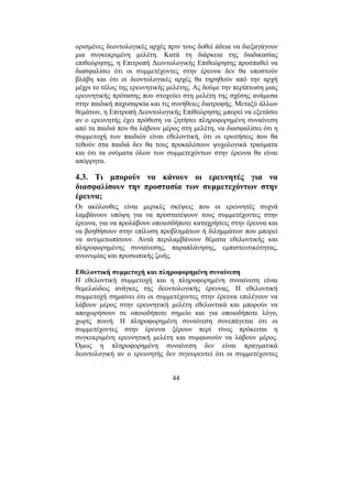 44
ορισµένες δεοντολογικές αρχές πριν τους δοθεί άδεια να διεξαγάγουν
µια συγκεκριµένη µελέτη. Κατά τη διάρκεια της διαδικασίας
επιθεώρησης, η Επιτροπή ∆εοντολογικής Επιθεώρησης προσπαθεί να
διασφαλίσει ότι οι συµµετέχοντες στην έρευνα δεν θα υποστούν
βλάβη και ότι οι δεοντολογικές αρχές θα τηρηθούν από την αρχή
µέχρι το τέλος της ερευνητικής µελέτης. Ας δούµε την περίπτωση µιας
ερευνητικής πρότασης που στοχεύει στη µελέτη της σχέσης ανάµεσα
στην παιδική παχυσαρκία και τις συνήθειες διατροφής. Μεταξύ άλλων
θεµάτων, η Επιτροπή ∆εοντολογικής Επιθεώρησης µπορεί να εξετάσει
αν ο ερευνητής έχει πρόθεση να ζητήσει πληροφορηµένη συναίνεση
από τα παιδιά που θα λάβουν µέρος στη µελέτη, να διασφαλίσει ότι η
συµµετοχή των παιδιών είναι εθελοντική, ότι οι ερωτήσεις που θα
τεθούν στα παιδιά δεν θα τους προκαλέσουν ψυχολογικά τραύµατα
και ότι τα ονόµατα όλων των συµµετεχόντων στην έρευνα θα είναι
απόρρητα.
4.3. Τι µπορούν να κάνουν οι ερευνητές για να
διασφαλίσουν την προστασία των συµµετεχόντων στην
έρευνα;
Οι ακόλουθες είναι µερικές σκέψεις που οι ερευνητές συχνά
λαµβάνουν υπόψη για να προστατέψουν τους συµµετέχοντες στην
έρευνα, για να προλάβουν οποιεσδήποτε καταχρήσεις στην έρευνα και
να βοηθήσουν στην επίλυση προβληµάτων ή διληµµάτων που µπορεί
να αντιµετωπίσουν. Αυτά περιλαµβάνουν θέµατα εθελοντικής και
πληροφορηµένης συναίνεσης, παραπλάνησης, εµπιστευτικότητας,
ανωνυµίας και προσωπικής ζωής.
Εθελοντική συµµετοχή και πληροφορηµένη συναίνεση
Η εθελοντική συµµετοχή και η πληροφορηµένη συναίνεση είναι
θεµελιώδεις ανάγκες της δεοντολογικής έρευνας. Η εθελοντική
συµµετοχή σηµαίνει ότι οι συµµετέχοντες στην έρευνα επιλέγουν να
λάβουν µέρος στην ερευνητική µελέτη εθελοντικά και µπορούν να
αποχωρήσουν σε οποιοδήποτε σηµείο και για οποιοδήποτε λόγο,
χωρίς ποινή. Η πληροφορηµένη συναίνεση συνεπάγεται ότι οι
συµµετέχοντες στην έρευνα ξέρουν περί τίνος πρόκειται η
συγκεκριµένη ερευνητική µελέτη και συµφωνούν να λάβουν µέρος.
Όµως η πληροφορηµένη συναίνεση δεν είναι πραγµατικά
δεοντολογική αν ο ερευνητής δεν σιγουρευτεί ότι οι συµµετέχοντες
 
