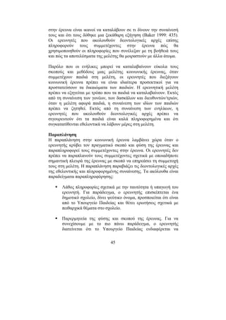 45
στην έρευνα είναι ικανοί να καταλάβουν σε τι δίνουν την συναίνεσή
τους και ότι τους δόθηκε µια ξεκάθαρη εξήγηση (Baker 1999: 435).
Οι ερευνητές που ακολουθούν δεοντολογικές αρχές επίσης
πληροφορούν τους συµµετέχοντες στην έρευνα πώς θα
χρησιµοποιηθούν οι πληροφορίες που συνέλεξαν µε τη βοήθειά τους
και πώς τα αποτελέσµατα της µελέτης θα µοιραστούν µε άλλα άτοµα.
Παρόλο που οι ενήλικες µπορεί να καταλαβαίνουν εύκολα τους
σκοπούς και µεθόδους µιας µελέτης κοινωνικής έρευνας, όταν
συµµετέχουν παιδιά στη µελέτη, οι ερευνητές που διεξάγουν
κοινωνική έρευνα πρέπει να είναι ιδιαίτερα προσεκτικοί για να
προστατεύσουν τα δικαιώµατα των παιδιών. Η ερευνητική µελέτη
πρέπει να εξηγείται µε τρόπο που τα παιδιά να καταλαβαίνουν. Εκτός
από τη συναίνεση των γονέων, των δασκάλων και διευθυντών/τριών,
όταν η µελέτη αφορά παιδιά, η συναίνεση των ιδίων των παιδιών
πρέπει να ζητηθεί. Εκτός από τη συναίνεση των ενηλίκων, η
ερευνητές που ακολουθούν δεοντολογικές αρχές πρέπει να
σιγουρευτούν ότι τα παιδιά είναι καλά πληροφορηµένα και ότι
συγκατατίθενται εθελοντικά να λάβουν µέρες στη µελέτη.
Παραπλάνηση
Η παραπλάνηση στην κοινωνική έρευνα λαµβάνει χώρα όταν ο
ερευνητής κρύβει τον πραγµατικό σκοπό και φύση της έρευνας και
παραπληροφορεί τους συµµετέχοντες στην έρευνα. Οι ερευνητές δεν
πρέπει να παραπλανούν τους συµµετέχοντες σχετικά µε οποιαδήποτε
σηµαντική πλευρά της έρευνας µε σκοπό να επηρεάσει τη συµµετοχή
τους στη µελέτη. Η παραπλάνηση παραβιάζει τις δεοντολογικές αρχές
της εθελοντικής και πληροφορηµένης συναίνεσης. Τα ακόλουθα είναι
παραδείγµατα παραπληροφόρησης:
Λάθος πληροφορίες σχετικά µε την ταυτότητα ή υπαγωγή του
ερευνητή. Για παράδειγµα, ο ερευνητής επισκέπτεται ένα
δηµοτικό σχολείο, δίνει ψεύτικο όνοµα, προσποιείται ότι είναι
από το Υπουργείο Παιδείας και θέτει ερωτήσεις σχετικά µε
πειθαρχικά θέµατα στο σχολείο.
Παρερµηνεία της φύσης και σκοπού της έρευνας. Για να
συνεχίσουµε µε το πιο πάνω παράδειγµα, ο ερευνητής
διατείνεται ότι το Υπουργείο Παιδείας ενδιαφέρεται να
 