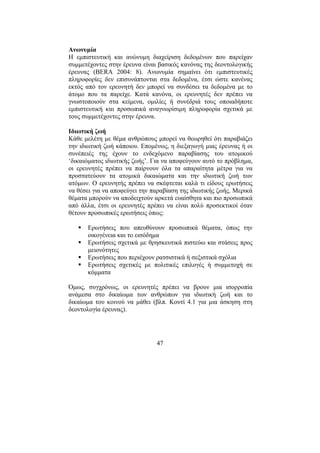 47
Ανωνυµία
Η εµπιστευτική και ανώνυµη διαχείριση δεδοµένων που παρείχαν
συµµετέχοντες στην έρευνα είναι βασικός κανόνας της δεοντολογικής
έρευνας (BERA 2004: 8). Ανωνυµία σηµαίνει ότι εµπιστευτικές
πληροφορίες δεν επισυνάπτονται στα δεδοµένα, έτσι ώστε κανένας
εκτός από τον ερευνητή δεν µπορεί να συνδέσει τα δεδοµένα µε το
άτοµο που τα παρείχε. Κατά κανόνα, οι ερευνητές δεν πρέπει να
γνωστοποιούν στα κείµενα, οµιλίες ή συνέδριά τους οποιαδήποτε
εµπιστευτική και προσωπικά αναγνωρίσιµη πληροφορία σχετικά µε
τους συµµετέχοντες στην έρευνα.
Ιδιωτική ζωή
Κάθε µελέτη µε θέµα ανθρώπους µπορεί να θεωρηθεί ότι παραβιάζει
την ιδιωτική ζωή κάποιου. Εποµένως, η διεξαγωγή µιας έρευνας ή οι
συνέπειές της έχουν το ενδεχόµενο παραβίασης του ατοµικού
‘δικαιώµατος ιδιωτικής ζωής’. Για να αποφεύγουν αυτό το πρόβληµα,
οι ερευνητές πρέπει να παίρνουν όλα τα απαραίτητα µέτρα για να
προστατεύουν τα ατοµικά δικαιώµατα και την ιδιωτική ζωή των
ατόµων. Ο ερευνητής πρέπει να σκέφτεται καλά τι είδους ερωτήσεις
να θέσει για να αποφεύγει την παραβίαση της ιδιωτικής ζωής. Μερικά
θέµατα µπορούν να αποδειχτούν αρκετά ευαίσθητα και πιο προσωπικά
από άλλα, έτσι οι ερευνητές πρέπει να είναι πολύ προσεκτικοί όταν
θέτουν προσωπικές ερωτήσεις όπως:
Ερωτήσεις που απευθύνουν προσωπικά θέµατα, όπως την
οικογένεια και το εισόδηµα
Ερωτήσεις σχετικά µε θρησκευτικά πιστεύω και στάσεις προς
µειονότητες
Ερωτήσεις που περιέχουν ρατσιστικά ή σεξιστικά σχόλια
Ερωτήσεις σχετικές µε πολιτικές επιλογές ή συµµετοχή σε
κόµµατα
Όµως, συγχρόνως, οι ερευνητές πρέπει να βρουν µια ισορροπία
ανάµεσα στο δικαίωµα των ανθρώπων για ιδιωτική ζωή και το
δικαίωµα του κοινού να µάθει (βλπ. Κουτί 4.1 για µια άσκηση στη
δεοντολογία έρευνας).
 