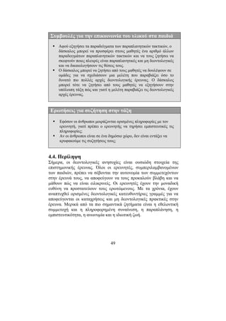 49
Συµβουλές για την επικοινωνία του υλικού στα παιδιά
Αφού εξηγήσει τα παραδείγµατα των παραπλανητικών τακτικών, ο
δάσκαλος µπορεί να προσφέρει στους µαθητές ένα αριθµό άλλων
παραδειγµάτων παραπλανητικών τακτικών και να τους ζητήσει να
σκεφτούν ποιες πλευρές είναι παραπλανητικές και µη δεοντολογικές
και να δικαιολογήσουν τις θέσεις τους.
Ο δάσκαλος µπορεί να ζητήσει από τους µαθητές να δουλέψουν σε
οµάδες για να σχεδιάσουν µια µελέτη που παραβιάζει όσο το
δυνατό πιο πολλές αρχές δεοντολογικής έρευνας. Ο δάσκαλος
µπορεί τότε να ζητήσει από τους µαθητές να εξηγήσουν στην
υπόλοιπη τάξη πώς και γιατί η µελέτη παραβιάζει τις δεοντολογικές
αρχές έρευνας.
Ερωτήσεις για συζήτηση στην τάξη
Εφόσον οι άνθρωποι µοιράζονται ορισµένες πληροφορίες µε τον
ερευνητή, γιατί πρέπει ο ερευνητής να τηρήσει εµπιστευτικές τις
πληροφορίες;
Αν οι άνθρωποι είναι σε ένα δηµόσιο χώρο, δεν είναι εντάξει να
κρυφακούµε τις συζητήσεις τους;
4.4. Περίληψη
Σήµερα, οι δεοντολογικές ανησυχίες είναι ουσιώδη στοιχεία της
επιστηµονικής έρευνας. Όλοι οι ερευνητές, συµπεριλαµβανοµένων
των παιδιών, πρέπει να σέβονται την αυτονοµία των συµµετεχόντων
στην έρευνά τους, να αποφεύγουν να τους προκαλούν βλάβη και να
µάθουν πώς να είναι ειλικρινείς. Οι ερευνητές έχουν την µοναδική
ευθύνη να προστατεύουν τους ερωτώµενους. Με τα χρόνια, έχουν
αναπτυχθεί ορισµένες δεοντολογικές κατευθυντήριες γραµµές για να
αποφεύγονται οι καταχρήσεις και µη δεοντολογικές πρακτικές στην
έρευνα. Μερικά από τα πιο σηµαντικά ζητήµατα είναι η εθελοντική
συµµετοχή και η πληροφορηµένη συναίνεση, η παραπλάνηση, η
εµπιστευτικότητα, η ανωνυµία και η ιδιωτική ζωή.
 