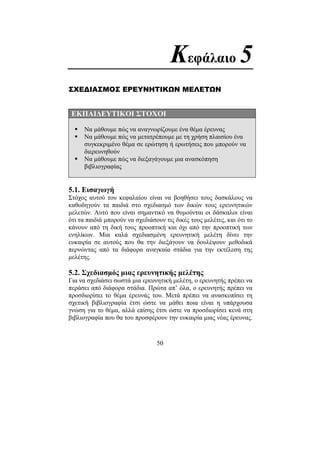 50
Κεφάλαιο 5
ΣΧΕ∆ΙΑΣΜΟΣ ΕΡΕΥΝΗΤΙΚΩΝ ΜΕΛΕΤΩΝ
ΕΚΠΑΙ∆ΕΥΤΙΚΟΙ ΣΤΟΧΟΙ
Να µάθουµε πώς να αναγνωρίζουµε ένα θέµα έρευνας
Να µάθουµε πώς να µετατρέπουµε µε τη χρήση πλαισίου ένα
συγκεκριµένο θέµα σε ερώτηση ή ερωτήσεις που µπορούν να
διερευνηθούν
Να µάθουµε πώς να διεξαγάγουµε µια ανασκόπηση
βιβλιογραφίας
5.1. Εισαγωγή
Στόχος αυτού του κεφαλαίου είναι να βοηθήσει τους δασκάλους να
καθοδηγούν τα παιδιά στο σχεδιασµό των δικών τους ερευνητικών
µελετών. Αυτό που είναι σηµαντικό να θυµούνται οι δάσκαλοι είναι
ότι τα παιδιά µπορούν να σχεδιάσουν τις δικές τους µελέτες, και ότι το
κάνουν από τη δική τους προοπτική και όχι από την προοπτική των
ενηλίκων. Μια καλά σχεδιασµένη ερευνητική µελέτη δίνει την
ευκαιρία σε αυτούς που θα την διεξάγουν να δουλέψουν µεθοδικά
περνώντας από τα διάφορα αναγκαία στάδια για την εκτέλεση της
µελέτης.
5.2. Σχεδιασµός µιας ερευνητικής µελέτης
Για να σχεδιάσει σωστά µια ερευνητική µελέτη, ο ερευνητής πρέπει να
περάσει από διάφορα στάδια. Πρώτα απ’ όλα, ο ερευνητής πρέπει να
προσδιορίσει το θέµα έρευνάς του. Μετά πρέπει να ανασκοπίσει τη
σχετική βιβλιογραφία έτσι ώστε να µάθει ποια είναι η υπάρχουσα
γνώση για το θέµα, αλλά επίσης έτσι ώστε να προσδιορίσει κενά στη
βιβλιογραφία που θα του προσφέρουν την ευκαιρία µιας νέας έρευνας.
 