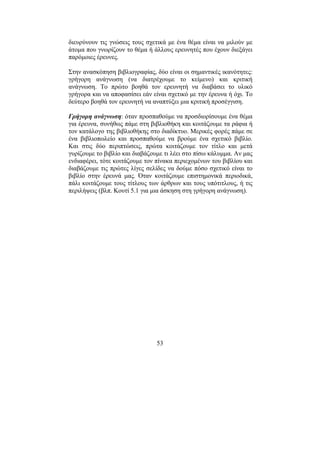 53
διευρύνουν τις γνώσεις τους σχετικά µε ένα θέµα είναι να µιλούν µε
άτοµα που γνωρίζουν το θέµα ή άλλους ερευνητές που έχουν διεξάγει
παρόµοιες έρευνες.
Στην ανασκόπηση βιβλιογραφίας, δύο είναι οι σηµαντικές ικανότητες:
γρήγορη ανάγνωση (να διατρέχουµε το κείµενο) και κριτική
ανάγνωση. Το πρώτο βοηθά τον ερευνητή να διαβάσει το υλικό
γρήγορα και να αποφασίσει εάν είναι σχετικό µε την έρευνα ή όχι. Το
δεύτερο βοηθά τον ερευνητή να αναπτύξει µια κριτική προσέγγιση.
Γρήγορη ανάγνωση: όταν προσπαθούµε να προσδιορίσουµε ένα θέµα
για έρευνα, συνήθως πάµε στη βιβλιοθήκη και κοιτάζουµε τα ράφια ή
τον κατάλογο της βιβλιοθήκης στο διαδίκτυο. Μερικές φορές πάµε σε
ένα βιβλιοπωλείο και προσπαθούµε να βρούµε ένα σχετικό βιβλίο.
Και στις δύο περιπτώσεις, πρώτα κοιτάζουµε τον τίτλο και µετά
γυρίζουµε το βιβλίο και διαβάζουµε τι λέει στο πίσω κάλυµµα. Αν µας
ενδιαφέρει, τότε κοιτάζουµε τον πίνακα περιεχοµένων του βιβλίου και
διαβάζουµε τις πρώτες λίγες σελίδες να δούµε πόσο σχετικό είναι το
βιβλίο στην έρευνά µας. Όταν κοιτάζουµε επιστηµονικά περιοδικά,
πάλι κοιτάζουµε τους τίτλους των άρθρων και τους υπότιτλους, ή τις
περιλήψεις (βλπ. Κουτί 5.1 για µια άσκηση στη γρήγορη ανάγνωση).
 