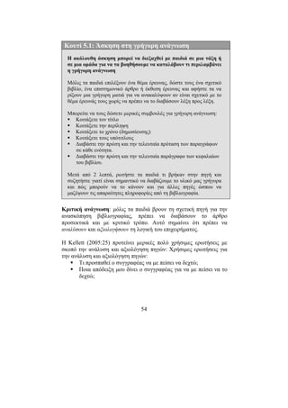 54
Κουτί 5.1: Άσκηση στη γρήγορη ανάγνωση
Η ακόλουθη άσκηση µπορεί να διεξαχθεί µε παιδιά σε µια τάξη ή
σε µια οµάδα για να τα βοηθήσουµε να καταλάβουν τι περιλαµβάνει
η γρήγορη ανάγνωση
Μόλις τα παιδιά επιλέξουν ένα θέµα έρευνας, δώστε τους ένα σχετικό
βιβλίο, ένα επιστηµονικό άρθρο ή έκθεση έρευνας και αφήστε τα να
ρίξουν µια γρήγορη µατιά για να ανακαλύψουν αν είναι σχετικό µε το
θέµα έρευνάς τους χωρίς να πρέπει να το διαβάσουν λέξη προς λέξη.
Μπορείτε να τους δώσετε µερικές συµβουλές για γρήγορη ανάγνωση:
Κοιτάξετε τον τίτλο
Κοιτάξετε την περίληψη
Κοιτάξετε το χρόνο (δηµοσίευσης)
Κοιτάξετε τους υπότιτλους
∆ιαβάστε την πρώτη και την τελευταία πρόταση των παραγράφων
σε κάθε ενότητα.
∆ιαβάστε την πρώτη και την τελευταία παράγραφο των κεφαλαίων
του βιβλίου.
Μετά από 2 λεπτά, ρωτήστε τα παιδιά τι βρήκαν στην πηγή και
συζητήστε γιατί είναι σηµαντικό να διαβάζουµε το υλικό µας γρήγορα
και πώς µπορούν να το κάνουν και για άλλες πηγές ώσπου να
µαζέψουν τις απαραίτητες πληροφορίες από τη βιβλιογραφία.
Κριτική ανάγνωση: µόλις τα παιδιά βρουν τη σχετική πηγή για την
ανασκόπηση βιβλιογραφίας, πρέπει να διαβάσουν το άρθρο
προσεκτικά και µε κριτικό τρόπο. Αυτό σηµαίνει ότι πρέπει να
αναλύσουν και αξιολογήσουν τη λογική του επιχειρήµατος.
Η Kellett (2005:25) προτείνει µερικές πολύ χρήσιµες ερωτήσεις µε
σκοπό την ανάλυση και αξιολόγηση πηγών: Χρήσιµες ερωτήσεις για
την ανάλυση και αξιολόγηση πηγών:
Τι προσπαθεί ο συγγραφέας να µε πείσει να δεχτώ;
Ποια απόδειξη µου δίνει ο συγγραφέας για να µε πείσει να το
δεχτώ;
 