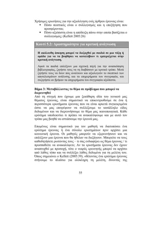 55
Χρήσιµες ερωτήσεις για την αξιολόγηση ενός άρθρου έρευνας είναι:
Πόσο πειστικός είναι ο συλλογισµός και η επεξήγηση που
προσφέρονται;
Πόσο αξιόπιστη είναι η απόδειξη πάνω στην οποία βασίζεται ο
συλλογισµός; (Kellett 2005:26)
Κουτί 5.2: ∆ραστηριότητα για κριτική ανάγνωση
Η ακόλουθη άσκηση µπορεί να διεξαχθεί µε παιδιά σε µια τάξη ή
οµάδα για να τα βοηθήσει να καταλάβουν τι εµπεριέχεται στην
κριτική ανάγνωση.
Αφού τα παιδιά επιλέξουν µια σχετική πηγή για την ανασκόπηση
βιβλιογραφίας, ζητήστε τους να τη διαβάσουν µε κριτικό τρόπο. Μετά
ζητήστε τους να δουν πώς αναλύουν και αξιολογούν το σκεπτικό των
αποτελεσµάτων ανάλυσης και τα επιχειρήµατα του συγγραφέα, και
συζητήστε αν βρήκαν τα επιχειρήµατα του συγγραφέα αξιόπιστα.
Βήµα 3: Μεταβάλλοντας το θέµα σε πρόβληµα που µπορεί να
διερευνηθεί
Από τη στιγµή που έχουµε µια ξεκάθαρη ιδέα του γενικού µας
θέµατος έρευνας, είναι σηµαντικό να επικεντρωθούµε σε ένα ή
περισσότερα ερωτήµατα έρευνας που να είναι αρκετά συγκεκριµένα
ώστε να µας επιτρέψουν να συλλέξουµε το κατάλληλο είδος
δεδοµένων και να διερευνήσουµε το θέµα µας ικανοποιητικά. Κάθε
ερώτηµα υποδεικνύει τι πρέπει να ανακαλύψουµε και µε αυτό τον
τρόπο µας βοηθά να εστιάσουµε την έρευνά µας.
Εποµένως είναι σηµαντικό για τον µαθητή να διατυπώσει ένα
ερώτηµα έρευνας ή ένα σύνολο ερωτηµάτων πριν αρχίσει µια
κοινωνική έρευνα. Οι µαθητές µπορούν να εξερευνήσουν και να
επιλέξουν µια έρευνα που θα ήθελαν να διεξάγουν. Μπορείτε να τους
καθοδηγήσετε ρωτώντας τους – τι σας ενδιαφέρει ως θέµα έρευνας / τι
προσπαθείτε να ανακαλύψετε; Αν τα ερωτήµατα έρευνας δεν έχουν
αναπτυχθεί µε προσοχή, τότε ο νεαρός ερευνητής µπορεί να αρχίσει
από λάθος τόπο και να συλλέξει λάθος δεδοµένα για τη µελέτη του.
Όπως σηµειώνει ο Kellett (2005:39), «θέτοντας ένα ερώτηµα έρευνας
στήνουµε το πλαίσιο για ολόκληρη τη µελέτη, δίνοντάς της
 