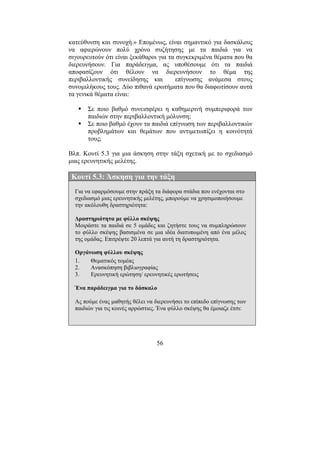 56
κατεύθυνση και συνοχή.» Εποµένως, είναι σηµαντικό για δασκάλους
να αφιερώνουν πολύ χρόνο συζήτησης µε τα παιδιά για να
σιγουρευτούν ότι είναι ξεκάθαροι για τα συγκεκριµένα θέµατα που θα
διερευνήσουν. Για παράδειγµα, ας υποθέσουµε ότι τα παιδιά
αποφασίζουν ότι θέλουν να διερευνήσουν το θέµα της
περιβαλλοντικής συνείδησης και επίγνωσης ανάµεσα στους
συνοµιλήκους τους. ∆ύο πιθανά ερωτήµατα που θα διαφωτίσουν αυτά
τα γενικά θέµατα είναι:
Σε ποιο βαθµό συνεισφέρει η καθηµερινή συµπεριφορά των
παιδιών στην περιβαλλοντική µόλυνση;
Σε ποιο βαθµό έχουν τα παιδιά επίγνωση των περιβαλλοντικών
προβληµάτων και θεµάτων που αντιµετωπίζει η κοινότητά
τους;
Βλπ. Κουτί 5.3 για µια άσκηση στην τάξη σχετική µε το σχεδιασµό
µιας ερευνητικής µελέτης.
Κουτί 5.3: Άσκηση για την τάξη
Για να εφαρµόσουµε στην πράξη τα διάφορα στάδια που ενέχονται στο
σχεδιασµό µιας ερευνητικής µελέτης, µπορούµε να χρησιµοποιήσουµε
την ακόλουθη δραστηριότητα:
∆ραστηριότητα µε φύλλο σκέψης
Μοιράστε τα παιδιά σε 5 οµάδες και ζητήστε τους να συµπληρώσουν
το φύλλο σκέψης βασισµένα σε µια ιδέα διατυπωµένη από ένα µέλος
της οµάδας. Επιτρέψτε 20 λεπτά για αυτή τη δραστηριότητα.
Οργάνωση φύλλου σκέψης
1. Θεµατικός τοµέας
2. Ανασκόπηση βιβλιογραφίας
3. Ερευνητική ερώτηση/ ερευνητικές ερωτήσεις
Ένα παράδειγµα για το δάσκαλο
Ας πούµε ένας µαθητής θέλει να διερευνήσει το επίπεδο επίγνωσης των
παιδιών για τις κοινές αρρώστιες. Ένα φύλλο σκέψης θα έµοιαζε έτσι:
 