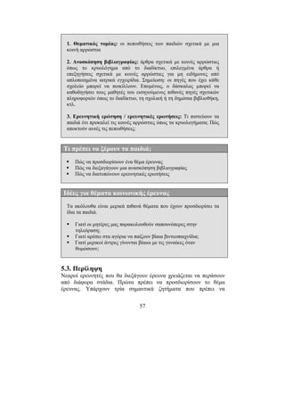 57
1. Θεµατικός τοµέας: οι πεποιθήσεις των παιδιών σχετικά µε µια
κοινή αρρώστια
2. Ανασκόπηση βιβλιογραφίας: άρθρα σχετικά µε κοινές αρρώστιες
όπως το κρυολόγηµα από το διαδίκτυο, επιλεγµένα άρθρα ή
επεξηγήσεις σχετικά µε κοινές αρρώστιες για µη ειδήµονες από
απλοποιηµένα ιατρικά εγχειρίδια. Σηµείωση: οι πηγές που έχει κάθε
σχολείο µπορεί να ποικίλλουν. Εποµένως, ο δάσκαλος µπορεί να
καθοδηγήσει τους µαθητές του εισηγούµενος πιθανές πηγές σχετικών
πληροφοριών όπως το διαδίκτυο, τη σχολική ή τη δηµόσια βιβλιοθήκη,
κτλ.
3. Ερευνητική ερώτηση / ερευνητικές ερωτήσεις: Τι πιστεύουν τα
παιδιά ότι προκαλεί τις κοινές αρρώστιες όπως τα κρυολογήµατα; Πώς
αποκτούν αυτές τις πεποιθήσεις;
Τι πρέπει να ξέρουν τα παιδιά;
Πώς να προσδιορίσουν ένα θέµα έρευνας
Πώς να διεξαγάγουν µια ανασκόπηση βιβλιογραφίας
Πώς να διατυπώνουν ερευνητικές ερωτήσεις
Ιδέες για θέµατα κοινωνικής έρευνας
Τα ακόλουθα είναι µερικά πιθανά θέµατα που έχουν προσδιορίσει τα
ίδια τα παιδιά.
Γιατί οι µητέρες µας παρακολουθούν σαπουνόπερες στην
τηλεόραση;
Γιατί αρέσει στα αγόρια να παίζουν βίαια βιντεοπαιχνίδια;
Γιατί µερικοί άντρες γίνονται βίαιοι µε τις γυναίκες όταν
θυµώσουν;
5.3. Περίληψη
Νεαροί ερευνητές που θα διεξάγουν έρευνα χρειάζεται να περάσουν
από διάφορα στάδια. Πρώτα πρέπει να προσδιορίσουν το θέµα
έρευνας. Υπάρχουν τρία σηµαντικά ζητήµατα που πρέπει να
 
