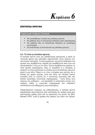 59
Κεφάλαιο 6
ΕΠΙΤΟΠΙΑ ΕΡΕΥΝΑ
ΕΚΠΑΙ∆ΕΥΤΙΚΟΙ ΣΤΟΧΟΙ
Να καταλάβουµε τη φύση της επιτόπιας έρευνας
Να µάθουµε πώς να συλλέγουµε δεδοµένα µέσω παρατήρησης
Να µάθουµε πώς να συλλέγουµε δεδοµένα µε ανεπίσηµες
συνεντεύξεις
Να αναλύσουµε τη δεοντολογία της επιτόπιας έρευνας
6.1. Τι είναι η επιτόπια έρευνα;
Η επιτόπια έρευνα είναι µια µεθοδολογική προσέγγιση η οποία τα
τελευταία χρόνια έχει αποκτήσει δηµοτικότητα στους κύκλους των
κοινωνικών επιστηµών. Γενικά αναφέρεται στη µελέτη ανθρώπων στα
φυσικά τους περιβάλλοντα, δηλαδή στα περιβάλλοντα όπου ζουν και
αλληλεπιδρούν ο ένας µε τον άλλο. Τέτοια περιβάλλοντα µπορούν να
είναι σχετικά περιορισµένα, όπως το ψωµάδικο ή η εκκλησία, ή
µπορούν να είναι µεγαλύτερα σε έκταση και πιο πολύπλοκα, όπως ένα
χωριό ή µια πόλη. Όποια κι αν είναι η κλίµακα µιας µελέτης και η
έκταση του χώρου µελέτης, αυτό που κάνει την επιτόπια έρευνα
µοναδική είναι το γεγονός ότι ο κοινωνικός ερευνητής πάει στο
φυσικό εργαστήριο κοινωνικής συµπεριφοράς – στους ίδιους τους
κόσµους των ανθρώπων – και προσπαθεί να κατανοήσει αυτούς τους
κόσµους καθώς η κοινωνική συµπεριφορά των ανθρώπων
εκτυλίσσεται στις καθηµερινές τους συναντήσεις.
Χαρακτηριστικό γνώρισµα της ανθρωπολογίας, η επιτόπια έρευνα
παραδοσιακά επικεντρώνεται στην κατανόηση των τρόπων ζωής µιας
πολιτισµικής οµάδας µέσα από τις προοπτικές των µελών της (βλπ.
Bernard 1995). Αυτή η έµφαση στις απόψεις των ίδιων των ατόµων
 