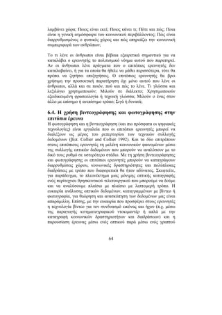64
λαµβάνει χώρα; Ποιος είναι εκεί; Ποιος κάνει τι; Πότε και πώς; Ποια
είναι η γενική ατµόσφαιρα του κοινωνικού περιβάλλοντος; Πώς είναι
διαρρυθµισµένος ο φυσικός χώρος και πώς επηρεάζει την κοινωνική
συµπεριφορά των ανθρώπων;
Το τι λένε οι άνθρωποι είναι βέβαια εξαιρετικά σηµαντικό για να
καταλάβει ο ερευνητής το πολιτισµικό νόηµα αυτού που παρατηρεί.
Αν οι άνθρωποι λένε πράγµατα που ο επιτόπιος ερευνητής δεν
καταλαβαίνει, ή για τα οποία θα ήθελε να µάθει περισσότερα, τότε θα
πρέπει να ζητήσει επεξηγήσεις. Ο επιτόπιος ερευνητής θα βρει
χρήσιµη την προσεκτική παρατήρηση όχι µόνο αυτού που λένε οι
άνθρωποι, αλλά και σε ποιόν, πού και πώς το λένε. Τι γλώσσα και
λεξιλόγιο χρησιµοποιούν; Μιλούν σε διάλεκτο; Χρησιµοποιούν
εξειδικευµένη φρασεολογία ή τεχνική γλώσσα; Μιλούν ο ένας στον
άλλο µε επίσηµο ή ανεπίσηµο τρόπο; Σιγά ή δυνατά;
6.4. Η χρήση βιντεογράφησης και φωτογράφησης στην
επιτόπια έρευνα
Η φωτογράφηση και η βιντεογράφηση (και πιο πρόσφατα οι ψηφιακές
τεχνολογίες) είναι εργαλεία που οι επιτόπιοι ερευνητές µπορεί να
διαλέξουν ως µέρος του ρεπερτορίου των τεχνικών συλλογής
δεδοµένων (βλπ. Collier and Collier 1992). Και τα δύο επιτρέπουν
στους επιτόπιους ερευνητές τη µελέτη κοινωνικών φαινοµένων µέσω
της συλλογής οπτικών δεδοµένων που µπορούν να αναλύσουν µε το
δικό τους ρυθµό σε υστερότερο στάδιο. Με τη χρήση βιντεογράφησης
και φωτογράφησης οι επιτόπιοι ερευνητές µπορούν να καταγράψουν
διαρρυθµίσεις χώρου, κοινωνικές δραστηριότητες και πολύπλοκες
διαδράσεις µε τρόπο που διαφορετικά θα ήταν αδύνατος. Σκεφτείτε,
για παράδειγµα, το πλεονέκτηµα µιας µόνιµης οπτικής καταγραφής
ενός περίτεχνου θρησκευτικού τελετουργικού που µπορούµε να δούµε
και να αναλύσουµε πλαίσιο µε πλαίσιο µε λεπτοµερή τρόπο. Η
ευκαιρία ανάλυσης οπτικών δεδοµένων, καταγραµµένων µε βίντεο ή
φωτογραφία, για θεώρηση και ανασκόπηση των δεδοµένων µας είναι
απαράµιλλη. Επίσης, µε την ευκαιρία που προσφέρει στους ερευνητές
η τεχνολογία βίντεο για τον συνδυασµό εικόνας και ήχου (π.χ. µέσω
της παραγωγής κινηµατογραφικού ντοκιµαντέρ ή απλά µε την
καταγραφή κοινωνικών δραστηριοτήτων και διαδράσεων) και η
παρουσίαση έρευνας µέσω ενός οπτικού παρά µέσω ενός γραπτού
 