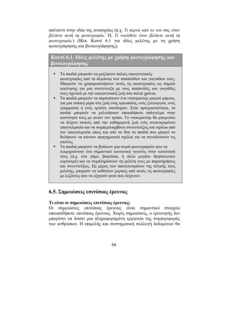 66
απέναντι στην ιδέα της αναπηρίας (π.χ. Τι περνά από το νου σας όταν
βλέπετε αυτή τη φωτογραφία; Ή, Τι νοιώθετε όταν βλέπετε αυτή τη
φωτογραφία;) (Βλπ. Κουτί 6.1 για ιδέες µελέτης µε τη χρήση
φωτογράφησης και βιντεογράφησης).
Κουτί 6.1. Ιδέες µελέτης µε χρήση φωτογράφησης και
βιντεογράφησης
Τα παιδιά µπορούν να µαζέψουν παλιές οικογενειακές
φωτογραφίες από τα άλµπουµ των παππούδων και γιαγιάδων τους.
Μπορούν να χρησιµοποιήσουν αυτές τις φωτογραφίες ως σηµείο
εκκίνησης για µια συνέντευξη µε τους παππούδες και γιαγιάδες
τους σχετικά µε την οικογενειακή ζωή στα παλιά χρόνια.
Τα παιδιά µπορούν να παραγάγουν ένα ντοκιµαντέρ µικρού µήκους
για µια τυπική µέρα στη ζωή ενός κρεοπώλη, ενός ξυλουργού, ενός
γραµµατέα ή ενός εργάτη οικοδοµών. Στην πραγµατικότητα, τα
παιδιά µπορούν να µελετήσουν οποιοδήποτε επάγγελµα στην
κοινότητά τους µε αυτόν τον τρόπο. Το ντοκιµαντέρ θα µπορούσε
να δείχνει σκηνές από την καθηµερινή ζωή ενός συγκεκριµένου
επαγγελµατία και να συµπεριλαµβάνει συνεντεύξεις και σχόλια από
τον επαγγελµατία όπως και από τα ίδια τα παιδιά που µπορεί να
θελήσουν να κάνουν αφηγηµατικά σχόλια για να συνοδεύσουν τις
εικόνες.
Τα παιδιά µπορούν να βγάλουν µια σειρά φωτογραφιών που να
τεκµηριώνουν ένα σηµαντικό κοινωνικό γεγονός στην κοινότητά
τους (π.χ. ένα γάµο, βαφτίσια, ή άλλο µεγάλο θρησκευτικό
εορτασµό) και να συµπληρώσουν τη µελέτη τους µε παρατηρήσεις
και συνεντεύξεις. Ως µέρος των αποτελεσµάτων της τελικής τους
µελέτης, µπορούν να εκθέσουν µερικές από αυτές τις φωτογραφίες
µε λεζάντες που να εξηγούν αυτό που δείχνουν.
6.5. Σηµειώσεις επιτόπιας έρευνας
Τι είναι οι σηµειώσεις επιτόπιας έρευνας;
Οι σηµειώσεις επιτόπιας έρευνας είναι σηµαντικό στοιχείο
οποιασδήποτε επιτόπιας έρευνας. Χωρίς σηµειώσεις, ο ερευνητής δεν
µπορέσει να δώσει µια πληροφορηµένη ερµηνεία της συµπεριφοράς
των ανθρώπων. Η επιµελής και συστηµατική συλλογή δεδοµένων θα
 