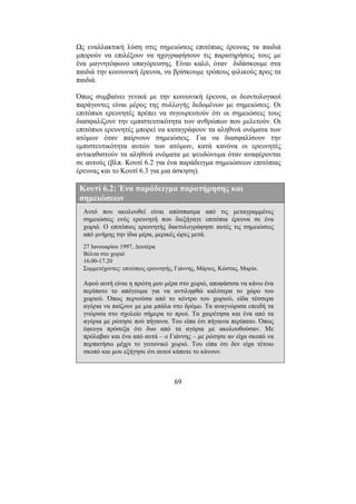 69
Ως εναλλακτική λύση στις σηµειώσεις επιτόπιας έρευνας τα παιδιά
µπορούν να επιλέξουν να ηχογραφήσουν τις παρατηρήσεις τους µε
ένα µαγνητόφωνο υπαγόρευσης. Είναι καλό, όταν διδάσκουµε στα
παιδιά την κοινωνική έρευνα, να βρίσκουµε τρόπους φιλικούς προς τα
παιδιά.
Όπως συµβαίνει γενικά µε την κοινωνική έρευνα, οι δεοντολογικοί
παράγοντες είναι µέρος της συλλογής δεδοµένων µε σηµειώσεις. Οι
επιτόπιοι ερευνητές πρέπει να σιγουρευτούν ότι οι σηµειώσεις τους
διασφαλίζουν την εµπιστευτικότητα των ανθρώπων που µελετούν. Οι
επιτόπιοι ερευνητές µπορεί να καταγράφουν τα αληθινά ονόµατα των
ατόµων όταν παίρνουν σηµειώσεις. Για να διασφαλίσουν την
εµπιστευτικότητα αυτών των ατόµων, κατά κανόνα οι ερευνητές
αντικαθιστούν τα αληθινά ονόµατα µε ψευδώνυµα όταν αναφέρονται
σε αυτούς (βλπ. Κουτί 6.2 για ένα παράδειγµα σηµειώσεων επιτόπιας
έρευνας και το Κουτί 6.3 για µια άσκηση).
Κουτί 6.2: Ένα παράδειγµα παρατήρησης και
σηµειώσεων
Αυτό που ακολουθεί είναι απόσπασµα από τις µεταγραµµένες
σηµειώσεις ενός ερευνητή που διεξήγαγε επιτόπια έρευνα σε ένα
χωριό. Ο επιτόπιος ερευνητής δακτυλογράφησε αυτές τις σηµειώσεις
από µνήµης την ίδια µέρα, µερικές ώρες µετά.
27 Ιανουαρίου 1997, ∆ευτέρα
Βόλτα στο χωριό
16.00-17.20
Συµµετέχοντες: επιτόπιος ερευνητής, Γιάννης, Μάριος, Κώστας, Μαρία.
Αφού αυτή είναι η πρώτη µου µέρα στο χωριό, αποφάσισα να κάνω ένα
περίπατο το απόγευµα για να αντιληφθώ καλύτερα το χώρο του
χωριού. Όπως περνούσα από το κέντρο του χωριού, είδα τέσσερα
αγόρια να παίζουν µε µια µπάλα στο δρόµο. Τα αναγνώρισα επειδή τα
γνώρισα στο σχολείο σήµερα το πρωί. Τα χαιρέτησα και ένα από τα
αγόρια µε ρώτησε πού πήγαινα. Του είπα ότι πήγαινα περίπατο. Όπως
έφευγα πρόσεξα ότι δυο από τα αγόρια µε ακολουθούσαν. Με
πρόλαβαν και ένα από αυτά – ο Γιάννης – µε ρώτησε αν είχα σκοπό να
περπατήσω µέχρι το γειτονικό χωριό. Του είπα ότι δεν είχα τέτοιο
σκοπό και µου εξήγησε ότι αυτοί κάποτε το κάνουν.
 