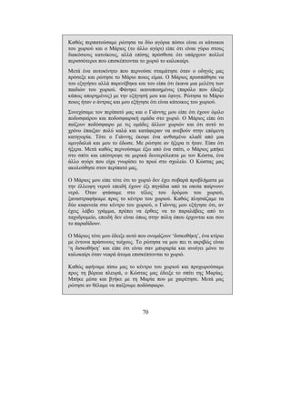 70
Καθώς περπατούσαµε ρώτησα τα δύο αγόρια πόσοι είναι οι κάτοικοι
του χωριού και ο Μάριος (το άλλο αγόρι) είπε ότι είναι γύρω στους
διακόσιους κατοίκους, αλλά επίσης πρόσθεσε ότι υπάρχουν πολλοί
περισσότεροι που επισκέπτονται το χωριό το καλοκαίρι.
Μετά ένα αυτοκίνητο που περνούσε σταµάτησε όταν ο οδηγός µας
πρόσεξε και ρώτησε το Μάριο ποιος είµαι. Ο Μάριος προσπάθησε να
του εξηγήσει αλλά παρενέβηκα και του είπα ότι έκανα µια µελέτη των
παιδιών του χωριού. Φάνηκε ικανοποιηµένος (παρόλο που έδειξε
κάπως απορηµένος) µε την εξήγησή µου και έφυγε. Ρώτησα το Μάριο
ποιος ήταν ο άντρας και µου εξήγησε ότι είναι κάτοικος του χωριού.
Συνεχίσαµε τον περίπατό µας και ο Γιάννης µου είπε ότι έχουν όµιλο
ποδοσφαίρου και ποδοσφαιρική οµάδα στο χωριό. Ο Μάριος είπε ότι
παίζουν ποδόσφαιρο µε τις οµάδες άλλων χωριών και ότι αυτό το
χρόνο έπαιξαν πολύ καλά και κατάφεραν να ανεβούν στην επόµενη
κατηγορία. Τότε ο Γιάννης έκοψε ένα ανθισµένο κλαδί από µια
αµυγδαλιά και µου το έδωσε. Με ρώτησε αν ήξερα τι ήταν. Είπα ότι
ήξερα. Μετά καθώς περνούσαµε έξω από ένα σπίτι, ο Μάριος µπήκε
στο σπίτι και επέστρεψε σε µερικά δευτερόλεπτα µε τον Κώστα, ένα
άλλο αγόρι που είχα γνωρίσει το πρωί στο σχολείο. Ο Κώστας µας
ακολούθησε στον περίπατό µας.
Ο Μάριος µου είπε τότε ότι το χωριό δεν έχει σοβαρά προβλήµατα µε
την έλλειψη νερού επειδή έχουν έξι πηγάδια από τα οποία παίρνουν
νερό. Όταν φτάσαµε στο τέλος του δρόµου του χωριού,
ξαναστραφήκαµε προς το κέντρο του χωριού. Καθώς πλησιάζαµε τα
δύο καφενεία στο κέντρο του χωριού, ο Γιάννης µου εξήγησε ότι, αν
έχεις λάβει γράµµα, πρέπει να έρθεις να το παραλάβεις από το
ταχυδροµείο, επειδή δεν είναι όπως στην πόλη όπου έρχονται και σου
το παραδίδουν.
Ο Μάριος τότε µου έδειξε αυτό που ονοµάζουν ‘δισκοθήκη’, ένα κτίριο
µε έντονα πράσινους τοίχους. Το ρώτησα να µου πει τι ακριβώς είναι
‘η δισκοθήκη’ και είπε ότι είναι σαν µπυραρία και ανοίγει µόνο το
καλοκαίρι όταν νεαρά άτοµα επισκέπτονται το χωριό.
Καθώς αφήναµε πίσω µας το κέντρο του χωριού και προχωρούσαµε
προς τη βόρεια πλευρά, ο Κώστας µας έδειξε το σπίτι της Μαρίας.
Μπήκε µέσα και βγήκε µε τη Μαρία που µε χαιρέτησε. Μετά µας
ρώτησε αν θέλαµε να παίξουµε ποδόσφαιρο.
 