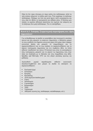 71
Είπα ότι δεν είµαι σίγουρος αν είµαι καλός στο ποδόσφαιρο, αλλά τα
τρία αγόρια επέµειναν να παίξω µαζί τους. Έτσι αρχίσαµε να παίζουµε
ποδόσφαιρο. Παίξαµε για λίγο και µετά ήµουν πολύ κουρασµένος και
τους είπα ότι ήθελα να ξεκουραστώ και κάθησα κάτω. Ο Κώστας µου
ζήτησε να φορέσω αθλητικά παπούτσια στο σχολείο την επόµενη για
να παίξουµε όλοι µαζί ποδόσφαιρο. Του το υποσχέθηκα.
Κουτί 6.3. Άσκηση: Συµµετοχική παρατήρηση και λήψη
σηµειώσεων
Για να βοηθήσουµε τα παιδιά να καταλάβουν πώς λειτουργεί η επιτόπια
έρευνα και πώς µπορούν να παίρνουν σηµειώσεις, ο δάσκαλος µπορεί
να τους αναθέσει ένα δηµόσιο κοινωνικό χώρο (ένα χώρο όπου υπάρχει
κοινωνική δράση και µπορούν να συµµετάσχουν και να
παρακολουθήσουν) και να τους ζητήσει να παρακολουθήσουν και να
πάρουν λεπτοµερείς σηµειώσεις για ό,τι συµβαίνει (βλπ. τη λίστα
πιθανών τοποθεσιών πιο κάτω). Η δουλειά τους είναι να καταγράψουν
όσες λεπτοµέρειες µπορούν και να φέρουν τις σηµειώσεις τους στην
τάξη για συζήτηση µε το δάσκαλο και τους συµµαθητές τους (βλπ.
Spradley and McCurdy 1972 για ένα οδηγό επιτόπιας έρευνας για
µαθητές).
Ακολουθούν µερικά παραδείγµατα πιθανών κοινωνικών
πλαισίων/συµβάντων που µπορεί τα παιδιά να επιλέξουν να
παρακολουθήσουν:
Εκκλησία/τζαµί
Εστιατόριο
Κουρέας
Κρεοπώλης
Αυλή σχολείου/παιδική χαρά
Γάµος
Νοσοκοµείο
Γυµναστήριο
Κοµµωτήριο
Τάξη
Υπεραγορά
Αθλητικό γεγονός (π.χ. ποδόσφαιρο, καλαθόσφαιρα, κτλ.)
 