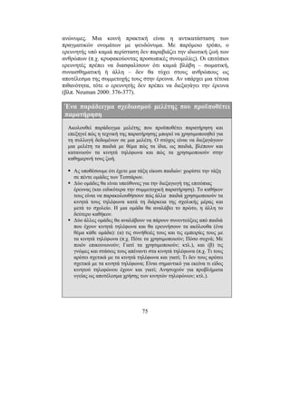 75
ανώνυµες. Μια κοινή πρακτική είναι η αντικατάσταση των
πραγµατικών ονοµάτων µε ψευδώνυµα. Με παρόµοιο τρόπο, ο
ερευνητής υπό καµιά περίσταση δεν παραβιάζει την ιδιωτική ζωή των
ανθρώπων (π.χ. κρυφακούοντας προσωπικές συνοµιλίες). Οι επιτόπιοι
ερευνητές πρέπει να διασφαλίσουν ότι καµιά βλάβη – σωµατική,
συναισθηµατική ή άλλη – δεν θα τύχει στους ανθρώπους ως
αποτέλεσµα της συµµετοχής τους στην έρευνα. Αν υπάρχει µια τέτοια
πιθανότητα, τότε ο ερευνητής δεν πρέπει να διεξαγάγει την έρευνα
(βλπ. Neuman 2000: 376-377).
Ένα παράδειγµα σχεδιασµού µελέτης που προϋποθέτει
παρατήρηση
Ακολουθεί παράδειγµα µελέτης που προϋποθέτει παρατήρηση και
επεξηγεί πώς η τεχνική της παρατήρησης µπορεί να χρησιµοποιηθεί για
τη συλλογή δεδοµένων σε µια µελέτη. Ο στόχος είναι να διεξαγάγουν
µια µελέτη τα παιδιά µε θέµα πώς τα ίδια, ως παιδιά, βλέπουν και
κατανοούν τα κινητά τηλέφωνα και πώς τα χρησιµοποιούν στην
καθηµερινή τους ζωή.
Ας υποθέσουµε ότι έχετε µια τάξη είκοσι παιδιών: χωρίστε την τάξη
σε πέντε οµάδες των Τεσσάρων.
∆ύο οµάδες θα είναι υπεύθυνες για την διεξαγωγή της επιτόπιας
έρευνας (και ειδικότερα την συµµετοχική παρατήρηση). Το καθήκον
τους είναι να παρακολουθήσουν πώς άλλα παιδιά χρησιµοποιούν τα
κινητά τους τηλέφωνα κατά τη διάρκεια της σχολικής µέρας και
µετά το σχολείο. Η µια οµάδα θα αναλάβει το πρώτο, η άλλη το
δεύτερο καθήκον.
∆ύο άλλες οµάδες θα αναλάβουν να πάρουν συνεντεύξεις από παιδιά
που έχουν κινητά τηλέφωνα και θα ερευνήσουν τα ακόλουθα (ένα
θέµα κάθε οµάδα): (α) τις συνήθειές τους και τις εµπειρίες τους µε
τα κινητά τηλέφωνα (π.χ. Πότε τα χρησιµοποιούν; Πόσο συχνά; Με
ποιόν επικοινωνούν; Γιατί τα χρησιµοποιούν; κτλ.), και (β) τις
γνώµες και στάσεις τους απέναντι στα κινητά τηλέφωνα (π.χ. Τι τους
αρέσει σχετικά µε τα κινητά τηλέφωνα και γιατί; Τι δεν τους αρέσει
σχετικά µε τα κινητά τηλέφωνα; Είναι σηµαντικό για εκείνα τι είδος
κινητού τηλεφώνου έχουν και γιατί; Ανησυχούν για προβλήµατα
υγείας ως αποτέλεσµα χρήσης των κινητών τηλεφώνων; κτλ.).
 