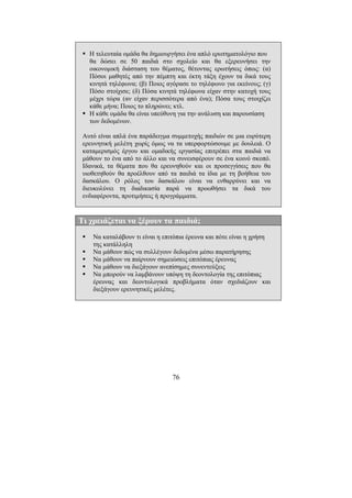 76
Η τελευταία οµάδα θα δηµιουργήσει ένα απλό ερωτηµατολόγιο που
θα δώσει σε 50 παιδιά στο σχολείο και θα εξερευνήσει την
οικονοµική διάσταση του θέµατος, θέτοντας ερωτήσεις όπως: (α)
Πόσοι µαθητές από την πέµπτη και έκτη τάξη έχουν τα δικά τους
κινητά τηλέφωνα; (β) Ποιος αγόρασε το τηλέφωνο για εκείνους; (γ)
Πόσο στοίχισε; (δ) Πόσα κινητά τηλέφωνα είχαν στην κατοχή τους
µέχρι τώρα (αν είχαν περισσότερα από ένα); Πόσα τους στοιχίζει
κάθε µήνα; Ποιος το πληρώνει; κτλ.
Η κάθε οµάδα θα είναι υπεύθυνη για την ανάλυση και παρουσίαση
των δεδοµένων.
Αυτό είναι απλά ένα παράδειγµα συµµετοχής παιδιών σε µια ευρύτερη
ερευνητική µελέτη χωρίς όµως να τα υπερφορτώσουµε µε δουλειά. Ο
καταµερισµός έργου και οµαδικής εργασίας επιτρέπει στα παιδιά να
µάθουν το ένα από το άλλο και να συνεισφέρουν σε ένα κοινό σκοπό.
Ιδανικά, τα θέµατα που θα ερευνηθούν και οι προσεγγίσεις που θα
υιοθετηθούν θα προέλθουν από τα παιδιά τα ίδια µε τη βοήθεια του
δασκάλου. Ο ρόλος του δασκάλου είναι να ενθαρρύνει και να
διευκολύνει τη διαδικασία παρά να προωθήσει τα δικά του
ενδιαφέροντα, προτιµήσεις ή προγράµµατα.
Τι χρειάζεται να ξέρουν τα παιδιά;
Να καταλάβουν τι είναι η επιτόπια έρευνα και πότε είναι η χρήση
της κατάλληλη
Να µάθουν πώς να συλλέγουν δεδοµένα µέσω παρατήρησης
Να µάθουν να παίρνουν σηµειώσεις επιτόπιας έρευνας
Να µάθουν να διεξάγουν ανεπίσηµες συνεντεύξεις
Να µπορούν να λαµβάνουν υπόψη τη δεοντολογία της επιτόπιας
έρευνας και δεοντολογικά προβλήµατα όταν σχεδιάζουν και
διεξάγουν ερευνητικές µελέτες.
 