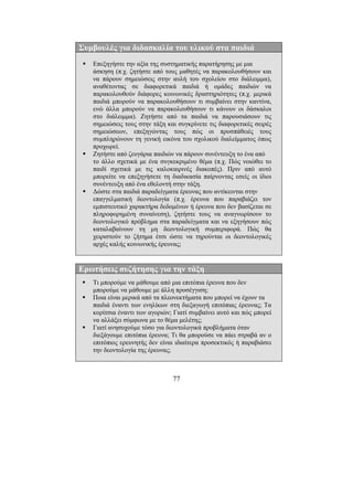 77
Συµβουλές για διδασκαλία του υλικού στα παιδιά
Επεξηγήστε την αξία της συστηµατικής παρατήρησης µε µια
άσκηση (π.χ. ζητήστε από τους µαθητές να παρακολουθήσουν και
να πάρουν σηµειώσεις στην αυλή του σχολείου στο διάλειµµα),
αναθέτοντας σε διαφορετικά παιδιά ή οµάδες παιδιών να
παρακολουθούν διάφορες κοινωνικές δραστηριότητες (π.χ. µερικά
παιδιά µπορούν να παρακολουθήσουν τι συµβαίνει στην καντίνα,
ενώ άλλα µπορούν να παρακολουθήσουν τι κάνουν οι δάσκαλοι
στο διάλειµµα). Ζητήστε από τα παιδιά να παρουσιάσουν τις
σηµειώσεις τους στην τάξη και συγκρίνετε τις διαφορετικές σειρές
σηµειώσεων, επεξηγώντας τους πώς οι προσπάθειές τους
συµπληρώνουν τη γενική εικόνα του σχολικού διαλείµµατος όπως
προχωρεί.
Ζητήστε από ζευγάρια παιδιών να πάρουν συνέντευξη το ένα από
το άλλο σχετικά µε ένα συγκεκριµένο θέµα (π.χ. Πώς νοιώθει το
παιδί σχετικά µε τις καλοκαιρινές διακοπές). Πριν από αυτό
µπορείτε να επεξηγήσετε τη διαδικασία παίρνοντας εσείς οι ίδιοι
συνέντευξη από ένα εθελοντή στην τάξη.
∆ώστε στα παιδιά παραδείγµατα έρευνας που αντίκεινται στην
επαγγελµατική δεοντολογία (π.χ. έρευνα που παραβιάζει τον
εµπιστευτικό χαρακτήρα δεδοµένων ή έρευνα που δεν βασίζεται σε
πληροφορηµένη συναίνεση), ζητήστε τους να αναγνωρίσουν το
δεοντολογικό πρόβληµα στα παραδείγµατα και να εξηγήσουν πώς
καταλαβαίνουν τη µη δεοντολογική συµπεριφορά. Πώς θα
χειριστούν το ζήτηµα έτσι ώστε να τηρούνται οι δεοντολογικές
αρχές καλής κοινωνικής έρευνας;
Ερωτήσεις συζήτησης για την τάξη
Τι µπορούµε να µάθουµε από µια επιτόπια έρευνα που δεν
µπορούµε να µάθουµε µε άλλη προσέγγιση;
Ποια είναι µερικά από τα πλεονεκτήµατα που µπορεί να έχουν τα
παιδιά έναντι των ενηλίκων στη διεξαγωγή επιτόπιας έρευνας; Τα
κορίτσια έναντι των αγοριών; Γιατί συµβαίνει αυτό και πώς µπορεί
να αλλάξει σύµφωνα µε το θέµα µελέτης;
Γιατί ανησυχούµε τόσο για δεοντολογικά προβλήµατα όταν
διεξάγουµε επιτόπια έρευνα; Τι θα µπορούσε να πάει στραβά αν ο
επιτόπιος ερευνητής δεν είναι ιδιαίτερα προσεκτικός ή παραβιάσει
την δεοντολογία της έρευνας;
 