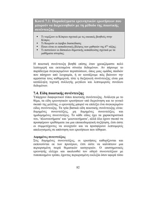 82
Κουτί 7.1: Παραδείγµατα ερευνητικών ερωτήσεων που
µπορούν να διερευνηθούν µε τη µέθοδο της ποιοτικής
συνέντευξης
Τι νοµίζουν οι Κύπριοι σχετικά µε τις οικιακές βοηθούς στην
Κύπρο;
Τι θεωρούν οι έφηβοι διασκέδαση;
Ποιοι είναι οι εκπαιδευτικές βλέψεις των µαθητών της 6ης
τάξης;
Τι πιστεύουν οι δάσκαλοι δηµοτικής εκπαίδευσης σχετικά µε τα
µαθήµατα ιστορίας;
Η ποιοτική συνέντευξη βοηθά επίσης όταν χρειαζόµαστε πολύ
λεπτοµερή και εκτεταµένα σύνολα δεδοµένων. Αν πάρουµε το
παράδειγµα συγκεκριµένων περιπτώσεων, όπως µιας οµάδας παιδιών
που πάσχουν από λευχαιµία, ή αν κοιτάξουµε πώς βιώνουν την
αρρώστια τους καθηµερινά, τότε η διεξαγωγή συνέντευξης είναι µια
κατάλληλη τεχνική συλλογής µεγάλου και λεπτοµερούς συνόλου
δεδοµένων.
7.4. Είδη ποιοτικής συνέντευξης
Υπάρχουν διαφορετικοί τύποι ποιοτικής συνέντευξης. Ανάλογα µε το
θέµα, τα είδη ερευνητικών ερωτήσεων υπό διερεύνηση και το γενικό
σκοπό της µελέτης, ο ερευνητής µπορεί να επιλέξει ένα συγκεκριµένο
είδος συνέντευξης. Τα τρία βασικά είδη ποιοτικής συνέντευξης είναι:
δοµηµένες συνεντεύξεις, µη δοµηµένες συνεντεύξεις και
ηµιδοµηµένες συνεντεύξεις. Το κάθε είδος έχει τα χαρακτηριστικά
του, ‘πλεονεκτήµατα’ και ‘µειονεκτήµατα’, αλλά όλα έχουν σκοπό να
προσφέρουν ερεθίσµατα για µια εποικοδοµητική συζήτηση, έτσι ώστε
οι συµµετέχοντες να ανοιχτούν και να προσφέρουν λεπτοµερείς
απολογισµούς σε απάντηση των ερωτήσεων που τέθηκαν.
∆οµηµένες συνεντεύξεις
Στις δοµηµένες συνεντεύξεις, οι ερωτήσεις καθορίζονται και
εκπονούνται εκ των προτέρων, έτσι ώστε να καλύπτουν µια
περιορισµένη σειρά θεµατικών κατηγοριών. Ο επιστηµονικός
ερευνητής ελέγχει και ακολουθεί τον οδηγό συνεντεύξεων µε
τυποποιηµένο τρόπο, έχοντας περιορισµένη ευελιξία όσον αφορά τόσο
 