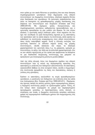 83
στον τρόπο µε τον οποίο θέτονται οι ερωτήσεις όσο και στην άσκηση
συµπληρωµατικών ερωτήσεων. Στην δηµιουργία ενός οδηγού
συνεντεύξεων για δοµηµένες συνεντεύξεις, ιδιαίτερη έµφαση δίνεται
στην διατύπωση των ερωτήσεων. Οι ερευνητές εκπαιδεύονται έτσι
ώστε να διατηρούν τις προκαθορισµένες µορφές διατύπωσης στη
διάρκεια των συνεντεύξεων που διεξάγουν (Fontana and Frey
2000:649-50). Με παρόµοιο τρόπο, διευκρινιστικές και
συµπληρωµατικές ερωτήσεις καθορίζονται προκαταβολικά, και ο
ερευνητής προτρέπεται να µην εισάγει νέα θέµατα. Σε ένα τέτοιο
πλαίσιο, ο ερευνητής παίζει ουδέτερο ρόλο. Αυτό σηµαίνει ότι δεν
έχει την ελευθερία να ζητά διευκρινίσεις σχετικά µε τις απαντήσεις
των προσώπων από τα οποία παίρνει τη συνέντευξη, αλλά οφείλει να
καθοδηγεί τη συνέντευξη αναφερόµενος στον οδηγό συνεντεύξεων
όπως αυτός εκπονήθηκε αρχικά. Αυτή η έλλειψη ευελιξίας του
ερευνητή αποτελεί το αδύνατο σηµείο αυτής της µορφής
συνεντεύξεων, επειδή αποκλείει την πείρα, τα ιδιαίτερα
χαρακτηριστικά του ερευνητή όπως λ.χ. τη µόρφωση, εµπειρία µε
συνεντεύξεις, το φύλο, την τάξη και τα φυλετικά χαρακτηριστικά, όλα
εκ των οποίων σχετίζονται µε τον τρόπο που παράγονται τα δεδοµένα
σε µια διαδικασία διεξαγωγής συνέντευξης και µπορούν να
προαγάγουν µια συγκεκριµένη µελέτη σε µεγάλο βαθµό.
Από την άλλη πλευρά, λόγω του δοµηµένου σχεδίου του οδηγού
συνεντεύξεων (και εξ αυτού της περιορισµένης ποικιλίας στις
απαντήσεις) η ανάλυση των δεδοµένων απλουστεύεται. Οι απαντήσεις
εξακολουθούν βέβαια να είναι ανοιχτού τύπου, επειδή ο συµµετέχων
στη συνέντευξη προµηθεύει τις δικές του διατυπώσεις, σκέψεις ή
γνώσεις στις ερωτήσεις.
Εφόσον οι απαντήσεις ακολουθούν τη σειρά προκαθορισµένων
ερωτήσεων, η οργάνωση των δεδοµένων για ανάλυση είναι πιο απλή
(για λεπτοµέρειες βλπ. Fontana and Frey 2000:649-651). Παρόµοια,
και έχοντας υπόψη ότι πολλές µελέτες έχουν περιορισµένους πόρους,
η δοµηµένη συνέντευξη µπορεί να εξοικονοµήσει χρόνο. Τέλος, σε
ένα κόσµο όπου κυριαρχούν τα µακρά και παραφορτωµένα
προγράµµατα εργασίας, οι δραστηριότητες εκτός σπιτιού, οι
συσκέψεις και λοιπά, η δοµηµένη συνέντευξη επιτρέπει καλύτερη
χρήση του περιορισµένου διαθέσιµου χρόνου του συµµετέχοντος στη
συνέντευξη.
 