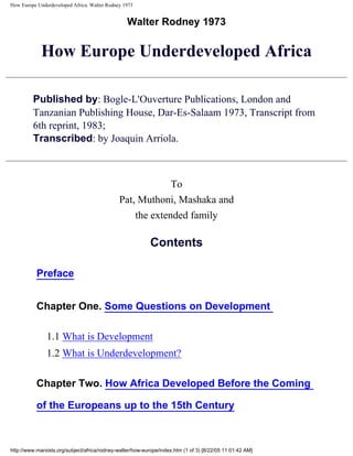 How Europe Underdeveloped Africa. Walter Rodney 1973
Walter Rodney 1973
How Europe Underdeveloped Africa
Published by: Bogle-L'Ouverture Publications, London and
Tanzanian Publishing House, Dar-Es-Salaam 1973, Transcript from
6th reprint, 1983;
Transcribed: by Joaquin Arriola.
To
Pat, Muthoni, Mashaka and
the extended family
Contents
Preface
Chapter One. Some Questions on Development
1.1 What is Development
1.2 What is Underdevelopment?
Chapter Two. How Africa Developed Before the Coming
of the Europeans up to the 15th Century
http://www.marxists.org/subject/africa/rodney-walter/how-europe/index.htm (1 of 3) [8/22/05 11:01:42 AM]
 