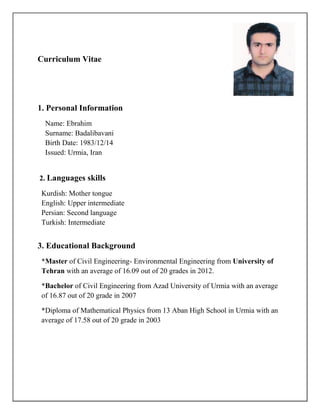 Curriculum Vitae
1. Personal Information
Name: Ebrahim
Surname: Badalibavani
Birth Date: 1983/12/14
Issued: Urmia, Iran
2. Languages skills
Kurdish: Mother tongue
English: Upper intermediate
Persian: Second language
Turkish: Intermediate
3. Educational Background
*Master of Civil Engineering- Environmental Engineering from University of
Tehran with an average of 16.09 out of 20 grades in 2012.
*Bachelor of Civil Engineering from Azad University of Urmia with an average
of 16.87 out of 20 grade in 2007
*Diploma of Mathematical Physics from 13 Aban High School in Urmia with an
average of 17.58 out of 20 grade in 2003
 