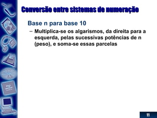 11
Conversão entre sistemas de numeraçãoConversão entre sistemas de numeração
Base n para base 10
– Multiplica-se os algarismos, da direita para a
esquerda, pelas sucessivas potências de n
(peso), e soma-se essas parcelas
 