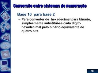 16
Conversão entre sistemas de numeraçãoConversão entre sistemas de numeração
Base 16 para base 2
– Para converter de hexadecimal para binário,
simplesmente substitui-se cada dígito
hexadecimal pelo binário equivalente de
quatro bits.
 
