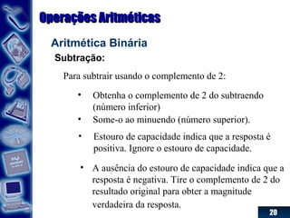 20
Operações AritméticasOperações Aritméticas
Aritmética Binária
Subtração:
Para subtrair usando o complemento de 2:
• Obtenha o complemento de 2 do subtraendo
(número inferior)
• Some-o ao minuendo (número superior).
• Estouro de capacidade indica que a resposta é
positiva. Ignore o estouro de capacidade.
• A ausência do estouro de capacidade indica que a
resposta é negativa. Tire o complemento de 2 do
resultado original para obter a magnitude
verdadeira da resposta.
 