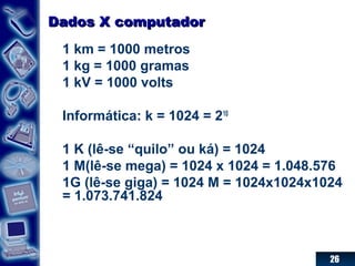 26
Dados X computadorDados X computador
1 km = 1000 metros
1 kg = 1000 gramas
1 kV = 1000 volts
Informática: k = 1024 = 210
1 K (lê-se “quilo” ou ká) = 1024
1 M(lê-se mega) = 1024 x 1024 = 1.048.576
1G (lê-se giga) = 1024 M = 1024x1024x1024
= 1.073.741.824
 