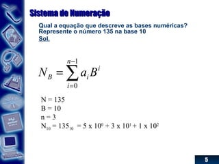 5
Sistema de NumeraçãoSistema de Numeração
Qual a equação que descreve as bases numéricas?
Represente o número 135 na base 10
Sol.
∑
−
=
=
1
0
n
i
i
iB BaN
N = 135
B = 10
n = 3
N10 = 13510 = 5 x 100
+ 3 x 101
+ 1 x 102
 