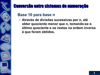 7
Conversão entre sistemas de numeraçãoConversão entre sistemas de numeração
Base 10 para base n
– Através de divisões sucessivas por n, até
obter quociente menor que n, tomando-se o
último quociente e os restos na ordem inversa
à que foram obtidos.
 