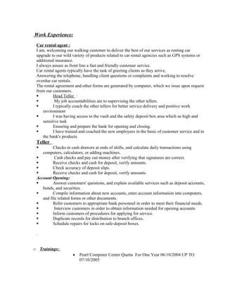 Work Experience:
Car rental agent :
I am, welcoming our walking customer to deliver the best of our services as renting car
upgrade to our wild variety of products related to car rental agencies such as GPS systems or
additional insurance.
I always assure as front line a fast and friendly customer service.
Car rental agents typically have the task of greeting clients as they arrive,
Answering the telephone, handling client questions or complaints and working to resolve
overdue car rentals.
The rental agreement and other forms are generated by computer, which we issue upon request
from our customers.
 Head Teller :
 My job accountabilities are to supervising the other tellers.
 I typically coach the other tellers for better service delivery and positive work
environment
 I was having access to the vault and the safety deposit box area which us high and
sensitive task
 Ensuring and prepare the bank for opening and closing.
 I have trained and coached the new employees in the basic of customer service and in
the bank's products.
Teller .
 Checks in cash drawers at ends of shifts, and calculate daily transactions using
computers, calculators, or adding machines.
 Cash checks and pay out money after verifying that signatures are correct.
 Receive checks and cash for deposit, verify amounts.
 Check accuracy of deposit slips.
 Receive checks and cash for deposit, verify amounts.
Account Opening:
 Answer customers' questions, and explain available services such as deposit accounts,
bonds, and securities.
 Compile information about new accounts, enter account information into computers,
and file related forms or other documents.
 Refer customers to appropriate bank personnel in order to meet their financial needs.
 Interview customers in order to obtain information needed for opening accounts
 Inform customers of procedures for applying for service.
 Duplicate records for distribution to branch offices.
 Schedule repairs for locks on safe-deposit boxes.
.
o Trainings:
 Pearl Computer Center Quetta For One Year 06/10/2004 UP TO
07/10/2005
 