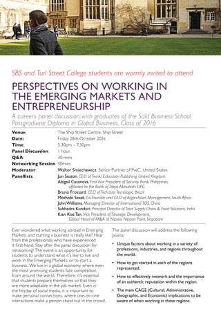 SBS and Turl Street College students are warmly invited to attend
PERSPECTIVES ON WORKING IN
THE EMERGING MARKETS AND
ENTREPRENEURSHIP
A careers panel discussion with graduates of the Saïd Business School
Postgraduate Diploma in Global Business, Class of 2016
Venue: 	 The Ship Street Centre, Ship Street
Date:	 Friday 28th October 2016
Time: 	 5.30pm – 7.30pm
Panel Discussion: 	 1 hour
Q&A: 	 30 mins
Networking Session: 30mins
Moderator: 	 Walter Smiechewicz, Senior Partner of PwC, United States
Panellists:	 Jon Seaton, CEO of Twinkl Education Publishing, United Kingdom
	 Abigail Casanova, First Vice President of Security Bank, Philippines,
	 affiliated to the Bank of Tokyo-Mitsubishi UFG
	 Bruno Frossard, CEO of Techduto Tecnologia, Brazil
	 Mothobi Seseli, Co-Founder and CEO of Argon Asset Management, South Africa
	 John Williams, Managing Director of International SOS, China
	 Subhadra Kunduri, Principal Director of Total Supply Chain & Food Solutions, India
	 Kian Kiat Tan, Vice President of Strategic Development,
	 Global Head of M&A of Nipsea Nippon Paint, Singapore
Ever wondered what working abroad in Emerging
Markets and starting a business is really like? Hear
from the professionals who have experienced
it first-hand. Stay after the panel discussion for
networking! The event is an opportunity for
students to understand what it’s like to live and
work in the Emerging Markets; or to start a
business. We live in a global economy where even
the most promising students face competition
from around the world. Therefore, it’s essential
that students prepare themselves so that they
are more adaptable in the job market. Even in
the heyday of social media, it is important to
make personal connections, where one-on-one
interactions make a person stand out in the crowd.
The panel discussion will address the following
points:
•	 Unique factors about working in a variety of
professions, industries, and regions throughout
the world.
•	 How to get started in each of the regions
represented.
•	 How to effectively network and the importance
of an authentic reputation within the region.
•	 The main CAGE (Cultural, Administrative,
Geographic, and Economic) implications to be
aware of when working in these regions.
 