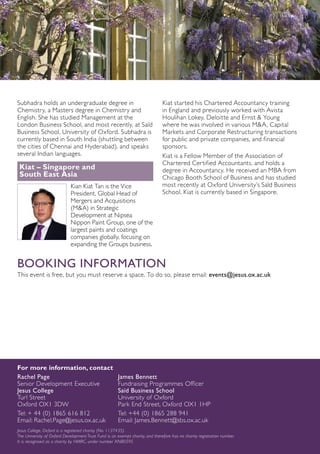 Subhadra holds an undergraduate degree in
Chemistry, a Masters degree in Chemistry and
English. She has studied Management at the
London Business School, and most recently, at Saïd
Business School, University of Oxford. Subhadra is
currently based in South India (shuttling between
the cities of Chennai and Hyderabad), and speaks
several Indian languages.
Kiat – Singapore and
South East Asia
Kian Kiat Tan is the Vice
President, Global Head of
Mergers and Acquisitions
(M&A) in Strategic
Development at Nipsea
Nippon Paint Group, one of the
largest paints and coatings
companies globally, focusing on
expanding the Groups business.
Kiat started his Chartered Accountancy training
in England and previously worked with Avista
Houlihan Lokey, Deloitte and Ernst & Young
where he was involved in various M&A, Capital
Markets and Corporate Restructuring transactions
for public and private companies, and financial
sponsors.
Kiat is a Fellow Member of the Association of
Chartered Certified Accountants, and holds a
degree in Accountancy. He received an MBA from
Chicago Booth School of Business and has studied
most recently at Oxford University’s Saïd Business
School. Kiat is currently based in Singapore.
BOOKING INFORMATION
This event is free, but you must reserve a space. To do so, please email: events@jesus.ox.ac.uk
For more information, contact
Rachel Page	 James Bennett
Senior Development Executive	 Fundraising Programmes Officer
Jesus College	 Saïd Business School
Turl Street	 University of Oxford
Oxford OX1 3DW	 Park End Street, Oxford OX1 1HP
Tel: + 44 (0) 1865 616 812	 Tel: +44 (0) 1865 288 941
Email: Rachel.Page@jesus.ox.ac.uk 	 Email: James.Bennett@sbs.ox.ac.uk
Jesus College, Oxford is a registered charity (No. 1137435).
The University of Oxford Development Trust Fund is an exempt charity, and therefore has no charity registration number.
It is recognised as a charity by HMRC, under number XN80595
 