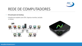 REDE DE COMPUTADORES
• Virtualização de Desktop
◦ Estação de trabalho sem CPU. Apenas monitor, teclado
e mouse.
SOLUÇÕES EFICIENTES EM TI
 