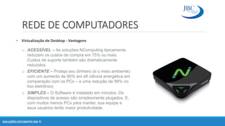 REDE DE COMPUTADORES
• Virtualização de Desktop - Vantagens
SOLUÇÕES EFICIENTES EM TI
o ACESSÍVEL – As soluções NComputing tipicamente
reduzem os custos de compra em 75% ou mais.
Custos de suporte também são dramaticamente
reduzidos.
o EFICIENTE – Proteja seu dinheiro (e o meio ambiente)
com um aumento de 90% em efi ciência energética em
comparação com os PCs – e uma redução de 98% no
lixo eletrônico.
o SIMPLES – O Software é instalado em minutos. Os
dispositivos de acesso são simplesmente plugados. E,
com muitos menos PCs para manter, sua equipe e
seus usuários terão maior produtividade.
 