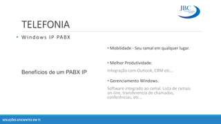 TELEFONIA
SOLUÇÕES EFICIENTES EM TI
Benefícios de um PABX IP
• Mobilidade - Seu ramal em qualquer lugar.
• Melhor Produtividade:
Integração com Outlook, CRM etc…
• Gerenciamento Windows.
Software integrado ao ramal. Lista de ramais
on-line, transferencia de chamadas,
conferências, etc…
• Windows IP PABX
 