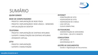 SUMÁRIO
QUEM SOMOS
REDE DE COMPUTADORES
◦ PROJETO E IMPLANTAÇÃO DE REDE FÍSICA
◦ PROJETO E IMPLANTAÇÃOD E REDE LÓGICA – WINDOWS
◦ VIRTUALIZAÇÃO DE DESKTOP
TELEFONIA
◦ PROJETO E IMPLANTAÇÃO DE CENTRAIS INTELBRAS
◦ SUPORTE E MANUTENÇÃO EM CENTRAIS INTELBRAS
◦ ATENDENTE VIRTUAL
CFTV
◦ PROJETO E IMPLANTAÇÃO
◦ SUPORTE E MANUTENÇÃO
SOLUÇÕES EFICIENTES EM TI
INTERNET
◦ CONSTRUÇÃO DE SITES
◦ HOSPEDAGEM DE SITES
◦ HOSPEDAGEM DE E-MAILS
◦ LOJA VIRTUAL
◦ CLOUD COMPUTING
OUTSOURCING
◦ ADMINISTRAÇÃO DE SERVIDORES
◦ HELP DESK – ON SITE E REMOTO
CONSULTORIA
◦ ERP DATASUL
◦ GOVERNANÇA DE TI
GESTÃO DE DOCUMENTOS
◦ Gestão e Digitalização de Documentos
 