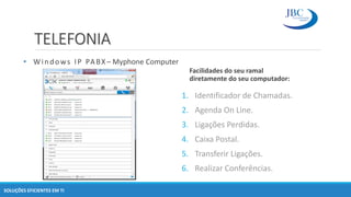 TELEFONIA
SOLUÇÕES EFICIENTES EM TI
Facilidades do seu ramal
diretamente do seu computador:
1. Identificador de Chamadas.
2. Agenda On Line.
3. Ligações Perdidas.
4. Caixa Postal.
5. Transferir Ligações.
6. Realizar Conferências.
• Windows IP PABX – Myphone Computer
 