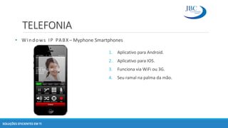 TELEFONIA
SOLUÇÕES EFICIENTES EM TI
1. Aplicativo para Android.
2. Aplicativo para IOS.
3. Funciona via WiFi ou 3G.
4. Seu ramal na palma da mão.
• Windows IP PABX – Myphone Smartphones
 