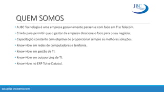 QUEM SOMOS
• A JBC Tecnologia é uma empresa genuinamente paraense com foco em TI e Telecom.
• Criada para permitir que o gestor da empresa direcione o foco para o seu negócio.
• Capacitação constante com objetivo de proporcionar sempre as melhores soluções.
• Know-How em redes de computadores e telefonia.
• Know-How em gestão de TI.
• Know-How em outsourcing de TI.
• Know-How no ERP Totvs-Datasul.
SOLUÇÕES EFICIENTES EM TI
 