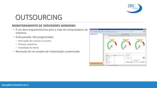 OUTSOURCING
MONITORAMENTO DE SERVIDORES WINDOWS
• É um item importantíssimo para a rede de computadores da
empresa.
• Evita paradas não programadas:
• Interrupção dos serviços ao usuário.
• Prejuizos repentinos.
• Insatisfação do cliente.
• Necessita de um projeto de implantação customizado.
SOLUÇÕES EFICIENTES EM TI
 