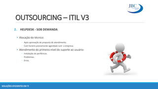 OUTSOURCING – ITIL V3
2. HELPDESK - SOB DEMANDA
• Alocação do técnico:
◦ Após aprovação de proposta de atendimento.
◦ Com horário previamente agendado com a empresa.
• Atendimento do primeiro nível do suporte ao usuário:
◦ Instalação de periféricos.
◦ Problemas.
◦ Erros.
SOLUÇÕES EFICIENTES EM TI
 