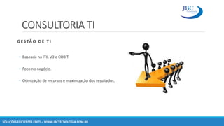 CONSULTORIA TI
GESTÃO DE T I
◦ Baseada na ITIL V3 e COBIT
◦ Foco no negócio.
◦ Otimização de recursos e maximização dos resultados.
SOLUÇÕES EFICIENTES EM TI – WWW.JBCTECNOLOGIA.COM.BR
 