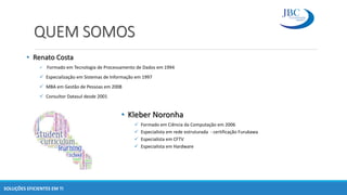 QUEM SOMOS
• Renato Costa
 Formado em Tecnologia de Processamento de Dados em 1994
 Especialização em Sistemas de Informação em 1997
 MBA em Gestão de Pessoas em 2008
 Consultor Datasul desde 2001
• Kleber Noronha
 Formado em Ciência da Computação em 2006
 Especialista em rede estruturada - certificação Furukawa
 Especialista em CFTV
 Especialista em Hardware
SOLUÇÕES EFICIENTES EM TI
 