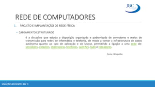 REDE DE COMPUTADORES
1. PROJETO E IMPLANTAÇÃO DE REDE FÍSICA
• CABEAMENTO ESTRUTURADO
é a disciplina que estuda a disposição organizada e padronizada de conectores e meios de
transmissão para redes de informática e telefonia, de modo a tornar a infraestrutura de cabos
autônoma quanto ao tipo de aplicação e de layout, permitindo a ligação a uma rede de:
servidores, estações, impressoras, telefones, switches, hubs e roteadores.
Fonte: Wikipédia
SOLUÇÕES EFICIENTES EM TI
 