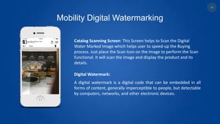 Mobility Digital Watermarking
Catalog Scanning Screen: This Screen helps to Scan the Digital
Water Marked Image which helps user to speed-up the Buying
process. Just place the Scan Icon on the Image to perform the Scan
functional. It will scan the Image and display the product and its
details.
Digital Watermark:
A digital watermark is a digital code that can be embedded in all
forms of content, generally imperceptible to people, but detectable
by computers, networks, and other electronic devices.
18
 