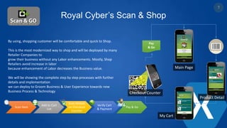 Royal Cyber’s Scan & Shop
Pay
& Go
My Cart
Product Detail
Checkout Counter
Main Page
Scan Item
Add to Cart
List
Scan Mobile
on Checkout
Counter
Verify Cart
& Payment
Pay & Go
By using, shopping customer will be comfortable and quick to Shop.
This is the most modernized way to shop and will be deployed by many
Retailer Companies to
grow their business without any Labor enhancements. Mostly, Shop
Retailers avoid increase in labor
because enhancement of Labor decreases the Business value.
We will be showing the complete step by step processes with further
details and implementation
we can deploy to Groom Business & User Experience towards new
Business Process & Technology
7
 