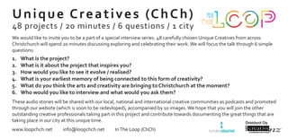 What is the project?1.	
What is it about the project that inspires you?2.	
How would you like to see it evolve / realised?3.	
What is your earliest memory of being connected to this form of creativity?4.	
What do you think the arts and creativity are bringing to Christchurch at the moment?5.	
Who would you like to interview and what would you ask them?6.	
Unique Creatives (ChCh)
48 projects / 20 minutes / 6 questions / 1 city
We would like to invite you to be a part of a special interview series. 48 carefully chosen Unique Creatives from across
Christchurch will spend 20 minutes discussing exploring and celebrating their work.We will focus the talk through 6 simple
questions:
www.loopchch.net info@loopchch.net InThe Loop (ChCh)
These audio stories will be shared with our local, national and international creative communities as podcasts and promoted
through our website (which is soon to be redevloped), accompanied by 10 images.We hope that you will join the other
outstanding creative professionals taking part in this project and contribute towards documenting the great things that are
taking place in our city at this unique time.
 