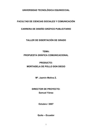 UNIVERSIDAD TECNOLÓGICA EQUINOCCIAL




FACULTAD DE CIENCIAS SOCIALES Y COMUNICACIÓN


   CARRERA DE DISEÑO GRÁFICO PUBLICITARIO




      TALLER DE DISERTACIÓN DE GRADO




                   TEMA:
     PROPUESTA GRÁFICA COMUNICACIONAL


                 PRODUCTO:
       MORTADELA DE POLLO DON DIEGO




             Mª. Jazmín Molina Z.




           DIRECTOR DE PROYECTO:
                Samuel Yánez




                Octubre / 2007




               Quito – Ecuador



                      1
 